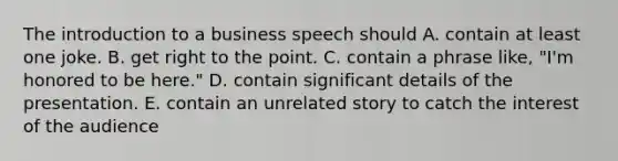 The introduction to a business speech should A. contain at least one joke. B. get right to the point. C. contain a phrase like, "I'm honored to be here." D. contain significant details of the presentation. E. contain an unrelated story to catch the interest of the audience