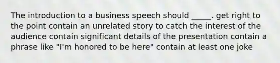 The introduction to a business speech should _____. get right to the point contain an unrelated story to catch the interest of the audience contain significant details of the presentation contain a phrase like "I'm honored to be here" contain at least one joke