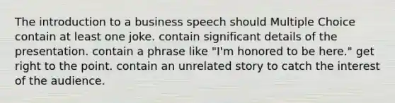 The introduction to a business speech should Multiple Choice contain at least one joke. contain significant details of the presentation. contain a phrase like "I'm honored to be here." get right to the point. contain an unrelated story to catch the interest of the audience.