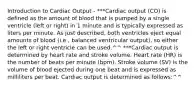 Introduction to Cardiac Output - ***Cardiac output (CO) is defined as the amount of blood that is pumped by a single ventricle (left or right) in 1 minute and is typically expressed as liters per minute. As just described, both ventricles eject equal amounts of blood (i.e., balanced ventricular output), so either the left or right ventricle can be used.^^ ***Cardiac output is determined by heart rate and stroke volume. Heart rate (HR) is the number of beats per minute (bpm). Stroke volume (SV) is the volume of blood ejected during one beat and is expressed as milliliters per beat. Cardiac output is determined as follows:^^