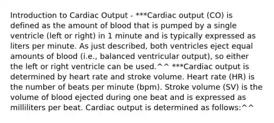 Introduction to Cardiac Output - ***Cardiac output (CO) is defined as the amount of blood that is pumped by a single ventricle (left or right) in 1 minute and is typically expressed as liters per minute. As just described, both ventricles eject equal amounts of blood (i.e., balanced ventricular output), so either the left or right ventricle can be used.^^ ***Cardiac output is determined by heart rate and stroke volume. Heart rate (HR) is the number of beats per minute (bpm). Stroke volume (SV) is the volume of blood ejected during one beat and is expressed as milliliters per beat. Cardiac output is determined as follows:^^