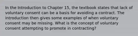 In the Introduction to Chapter 15, the textbook states that lack of voluntary consent can be a basis for avoiding a contract. The introduction then gives some examples of when voluntary consent may be missing. What is the concept of voluntary consent attempting to promote in contracting?