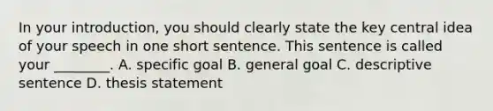 In your introduction, you should clearly state the key central idea of your speech in one short sentence. This sentence is called your ________. A. specific goal B. general goal C. descriptive sentence D. thesis statement