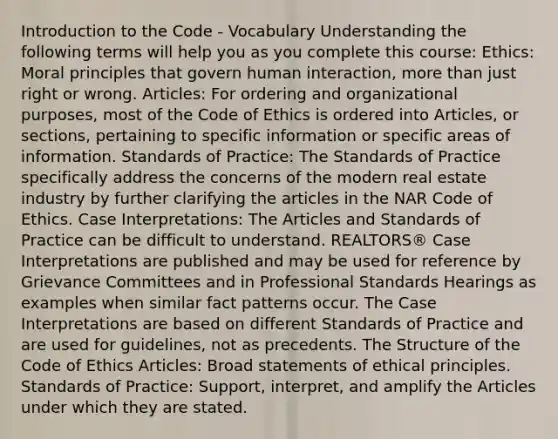 Introduction to the Code - Vocabulary Understanding the following terms will help you as you complete this course: Ethics: Moral principles that govern human interaction, more than just right or wrong. Articles: For ordering and organizational purposes, most of the Code of Ethics is ordered into Articles, or sections, pertaining to specific information or specific areas of information. Standards of Practice: The Standards of Practice specifically address the concerns of the modern real estate industry by further clarifying the articles in the NAR Code of Ethics. Case Interpretations: The Articles and Standards of Practice can be difficult to understand. REALTORS® Case Interpretations are published and may be used for reference by Grievance Committees and in Professional Standards Hearings as examples when similar fact patterns occur. The Case Interpretations are based on different Standards of Practice and are used for guidelines, not as precedents. The Structure of the Code of Ethics Articles: Broad statements of ethical principles. Standards of Practice: Support, interpret, and amplify the Articles under which they are stated.