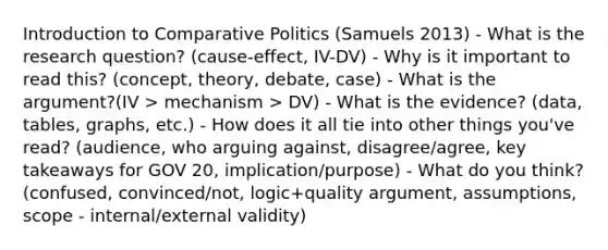 Introduction to Comparative Politics (Samuels 2013) - What is the research question? (cause-effect, IV-DV) - Why is it important to read this? (concept, theory, debate, case) - What is the argument?(IV > mechanism > DV) - What is the evidence? (data, tables, graphs, etc.) - How does it all tie into other things you've read? (audience, who arguing against, disagree/agree, key takeaways for GOV 20, implication/purpose) - What do you think? (confused, convinced/not, logic+quality argument, assumptions, scope - internal/external validity)