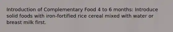 Introduction of Complementary Food 4 to 6 months: Introduce solid foods with iron-fortified rice cereal mixed with water or breast milk first.