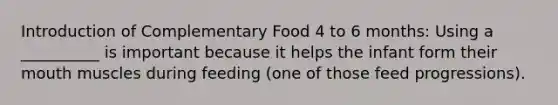 Introduction of Complementary Food 4 to 6 months: Using a __________ is important because it helps the infant form their mouth muscles during feeding (one of those feed progressions).