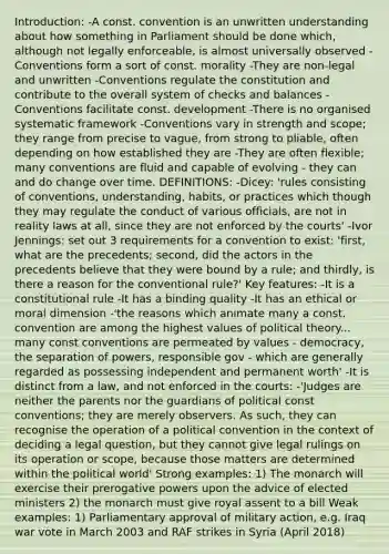 Introduction: -A const. convention is an unwritten understanding about how something in Parliament should be done which, although not legally enforceable, is almost universally observed -Conventions form a sort of const. morality -They are non-legal and unwritten -Conventions regulate the constitution and contribute to the overall system of checks and balances -Conventions facilitate const. development -There is no organised systematic framework -Conventions vary in strength and scope; they range from precise to vague, from strong to pliable, often depending on how established they are -They are often flexible; many conventions are fluid and capable of evolving - they can and do change over time. DEFINITIONS: -Dicey: 'rules consisting of conventions, understanding, habits, or practices which though they may regulate the conduct of various officials, are not in reality laws at all, since they are not enforced by the courts' -Ivor Jennings: set out 3 requirements for a convention to exist: 'first, what are the precedents; second, did the actors in the precedents believe that they were bound by a rule; and thirdly, is there a reason for the conventional rule?' Key features: -It is a constitutional rule -It has a binding quality -It has an ethical or moral dimension -'the reasons which animate many a const. convention are among the highest values of political theory... many const conventions are permeated by values - democracy, the separation of powers, responsible gov - which are generally regarded as possessing independent and permanent worth' -It is distinct from a law, and not enforced in the courts: -'Judges are neither the parents nor the guardians of political const conventions; they are merely observers. As such, they can recognise the operation of a political convention in the context of deciding a legal question, but they cannot give legal rulings on its operation or scope, because those matters are determined within the political world' Strong examples: 1) The monarch will exercise their prerogative powers upon the advice of elected ministers 2) the monarch must give royal assent to a bill Weak examples: 1) Parliamentary approval of military action, e.g. Iraq war vote in March 2003 and RAF strikes in Syria (April 2018)