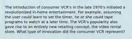 The introduction of consumer VCR's in the late 1970's initiated a revolutionized in-home entertainment. For example, assuming the user could learn to set the timer, he or she could tape programs to watch at a later time. The VCR's popularity also gave rise to an entirely new retailing concept, the video rental store. What type of innovation did the consumer VCR represent?