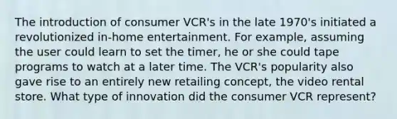 The introduction of consumer VCR's in the late 1970's initiated a revolutionized in-home entertainment. For example, assuming the user could learn to set the timer, he or she could tape programs to watch at a later time. The VCR's popularity also gave rise to an entirely new retailing concept, the video rental store. What type of innovation did the consumer VCR represent?