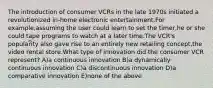 The introduction of consumer VCRs in the late 1970s initiated a revolutionized in-home electronic entertainment.For example,assuming the user could learn to set the timer,he or she could tape programs to watch at a later time.The VCR's popularity also gave rise to an entirely new retailing concept,the video rental store.What type of innovation did the consumer VCR represent? A)a continuous innovation B)a dynamically continuous innovation C)a discontinuous innovation D)a comparative innovation E)none of the above