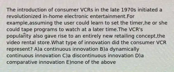 The introduction of consumer VCRs in the late 1970s initiated a revolutionized in-home electronic entertainment.For example,assuming the user could learn to set the timer,he or she could tape programs to watch at a later time.The VCR's popularity also gave rise to an entirely new retailing concept,the video rental store.What type of innovation did the consumer VCR represent? A)a continuous innovation B)a dynamically continuous innovation C)a discontinuous innovation D)a comparative innovation E)none of the above