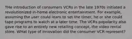 THe introduction of consumers VCRs in the late 1970s initiated a revolutionized in-home electronic entertainment. For example, assuming the user could learn to set the timer, he or she could tape programs to watch at a later time. The VCRs popularity also gave rise to an entirely new retailing concept, the video rental store. WHat type of innovation did the consumer VCR represent?