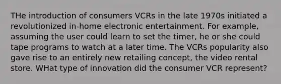 THe introduction of consumers VCRs in the late 1970s initiated a revolutionized in-home electronic entertainment. For example, assuming the user could learn to set the timer, he or she could tape programs to watch at a later time. The VCRs popularity also gave rise to an entirely new retailing concept, the video rental store. WHat type of innovation did the consumer VCR represent?