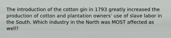 The introduction of the cotton gin in 1793 greatly increased the production of cotton and plantation owners' use of slave labor in the South. Which industry in the North was MOST affected as well?