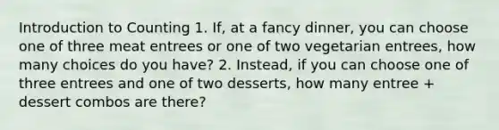 Introduction to Counting 1. If, at a fancy dinner, you can choose one of three meat entrees or one of two vegetarian entrees, how many choices do you have? 2. Instead, if you can choose one of three entrees and one of two desserts, how many entree + dessert combos are there?