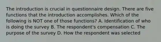 The introduction is crucial in questionnaire design. There are five functions that the introduction accomplishes. Which of the following is NOT one of those functions? A. Identification of who is doing the survey B. The respondent's compensation C. The purpose of the survey D. How the respondent was selected