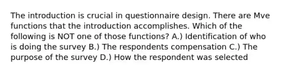 The introduction is crucial in questionnaire design. There are Mve functions that the introduction accomplishes. Which of the following is NOT one of those functions? A.) Identification of who is doing the survey B.) The respondents compensation C.) The purpose of the survey D.) How the respondent was selected