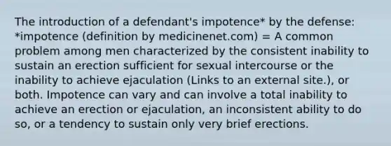 The introduction of a defendant's impotence* by the defense: *impotence (definition by medicinenet.com) = A common problem among men characterized by the consistent inability to sustain an erection sufficient for sexual intercourse or the inability to achieve ejaculation (Links to an external site.), or both. Impotence can vary and can involve a total inability to achieve an erection or ejaculation, an inconsistent ability to do so, or a tendency to sustain only very brief erections.