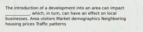 The introduction of a development into an area can impact ____________, which, in turn, can have an effect on local businesses. Area visitors Market demographics Neighboring housing prices Traffic patterns