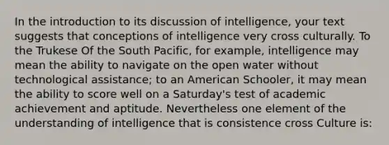 In the introduction to its discussion of intelligence, your text suggests that conceptions of intelligence very cross culturally. To the Trukese Of the South Pacific, for example, intelligence may mean the ability to navigate on the open water without technological assistance; to an American Schooler, it may mean the ability to score well on a Saturday's test of academic achievement and aptitude. Nevertheless one element of the understanding of intelligence that is consistence cross Culture is: