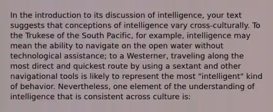 In the introduction to its discussion of intelligence, your text suggests that conceptions of intelligence vary cross-culturally. To the Trukese of the South Pacific, for example, intelligence may mean the ability to navigate on the open water without technological assistance; to a Westerner, traveling along the most direct and quickest route by using a sextant and other navigational tools is likely to represent the most "intelligent" kind of behavior. Nevertheless, one element of the understanding of intelligence that is consistent across culture is: