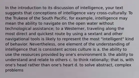 In the introduction to its discussion of intelligence, your text suggests that conceptions of intelligence vary cross-culturally. To the Trukese of the South Pacific, for example, intelligence may mean the ability to navigate on the open water without technological assistance; to a Westerner, traveling along the most direct and quickest route by using a sextant and other navigational tools is likely to represent the most "intelligent" kind of behavior. Nevertheless, one element of the understanding of intelligence that is consistent across culture is a. the ability to use the resources provided by one's environment b. the ability to understand and relate to others c. to think rationally; that is, with one's head rather than one's heart d. to solve abstract, complex problems