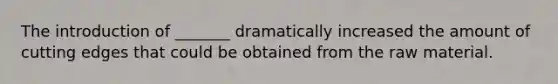 The introduction of _______ dramatically increased the amount of cutting edges that could be obtained from the raw material.