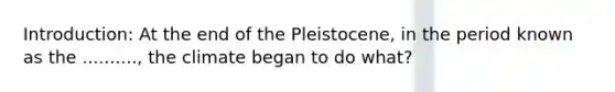 Introduction: At the end of the Pleistocene, in the period known as the .........., the climate began to do what?