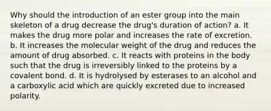 Why should the introduction of an ester group into the main skeleton of a drug decrease the drug's duration of action? a. It makes the drug more polar and increases the rate of excretion. b. It increases the molecular weight of the drug and reduces the amount of drug absorbed. c. It reacts with proteins in the body such that the drug is irreversibly linked to the proteins by a covalent bond. d. It is hydrolysed by esterases to an alcohol and a carboxylic acid which are quickly excreted due to increased polarity.