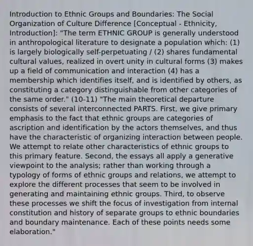 Introduction to Ethnic Groups and Boundaries: The Social Organization of Culture Difference [Conceptual - Ethnicity, Introduction]: "The term ETHNIC GROUP is generally understood in anthropological literature to designate a population which: (1) is largely biologically self-perpetuating / (2) shares fundamental cultural values, realized in overt unity in cultural forms (3) makes up a field of communication and interaction (4) has a membership which identifies itself, and is identified by others, as constituting a category distinguishable from other categories of the same order." (10-11) "The main theoretical departure consists of several interconnected PARTS. First, we give primary emphasis to the fact that ethnic groups are categories of ascription and identification by the actors themselves, and thus have the characteristic of organizing interaction between people. We attempt to relate other characteristics of ethnic groups to this primary feature. Second, the essays all apply a generative viewpoint to the analysis; rather than working through a typology of forms of ethnic groups and relations, we attempt to explore the different processes that seem to be involved in generating and maintaining ethnic groups. Third, to observe these processes we shift the focus of investigation from internal constitution and history of separate groups to ethnic boundaries and boundary maintenance. Each of these points needs some elaboration."