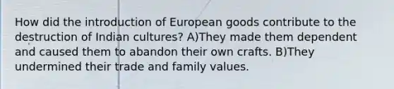 How did the introduction of European goods contribute to the destruction of Indian cultures? A)They made them dependent and caused them to abandon their own crafts. B)They undermined their trade and family values.