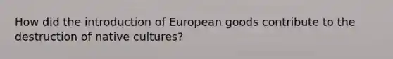 How did the introduction of European goods contribute to the destruction of native cultures?