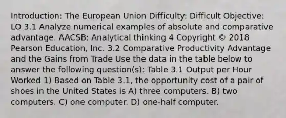 Introduction: The European Union Difficulty: Difficult Objective: LO 3.1 Analyze numerical examples of absolute and comparative advantage. AACSB: Analytical thinking 4 Copyright © 2018 Pearson Education, Inc. 3.2 Comparative Productivity Advantage and the Gains from Trade Use the data in the table below to answer the following question(s): Table 3.1 Output per Hour Worked 1) Based on Table 3.1, the opportunity cost of a pair of shoes in the United States is A) three computers. B) two computers. C) one computer. D) one-half computer.