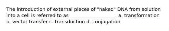 The introduction of external pieces of "naked" DNA from solution into a cell is referred to as ___________________. a. transformation b. vector transfer c. transduction d. conjugation