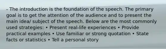 - The introduction is the foundation of the speech. The primary goal is to get the attention of the audience and to present the main idea/ subject of the speech. Below are the most commonly used strategies: • Present real-life experiences • Provide practical examples • Use familiar or strong quotation • State facts or statistics • Tell a personal story