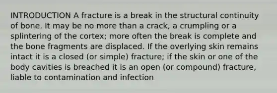 INTRODUCTION A fracture is a break in the structural continuity of bone. It may be no more than a crack, a crumpling or a splintering of the cortex; more often the break is complete and the bone fragments are displaced. If the overlying skin remains intact it is a closed (or simple) fracture; if the skin or one of the body cavities is breached it is an open (or compound) fracture, liable to contamination and infection