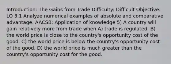 Introduction: The Gains from Trade Difficulty: Difficult Objective: LO 3.1 Analyze numerical examples of absolute and comparative advantage. AACSB: Application of knowledge 5) A country will gain relatively more from trade when A) trade is regulated. B) the world price is close to the country's opportunity cost of the good. C) the world price is below the country's opportunity cost of the good. D) the world price is much <a href='https://www.questionai.com/knowledge/ktgHnBD4o3-greater-than' class='anchor-knowledge'>greater than</a> the country's opportunity cost for the good.