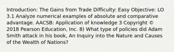 Introduction: The Gains from Trade Difficulty: Easy Objective: LO 3.1 Analyze numerical examples of absolute and comparative advantage. AACSB: Application of knowledge 3 Copyright © 2018 Pearson Education, Inc. 8) What type of policies did Adam Smith attack in his book, An Inquiry into the Nature and Causes of the Wealth of Nations?