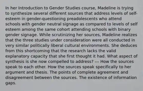 In her Introduction to Gender Studies course, Madeline is trying to synthesize several different sources that address levels of self-esteem in gender-questioning preadolescents who attend schools with gender neutral signage as compared to levels of self esteem among the same cohort attending schools with binary gender signage. While scrutinizing her sources, Madeline realizes that the three studies under consideration were all conducted in very similar politically liberal cultural environments. She deduces from this shortcoming that the research lacks the valid explanatory capacity that she first thought it had. What aspect of synthesis is she now compelled to address? --- How the sources speak to each other. How the sources speak specifically to her argument and thesis. The points of complete agreement and disagreement between the sources. The existence of information gaps.