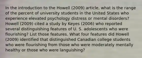 In the introduction to the Howell (2009) article, what is the range of the percent of university students in the United States who experience elevated psychology distress or mental disorders? Howell (2009) cited a study by Keyes (2006) who reported several distinguishing features of U. S. adolescents who were flourishing? List those features. What four features did Howell (2009) identified that distinguished Canadian college students who were flourishing from those who were moderately mentally healthy or those who were languishing?