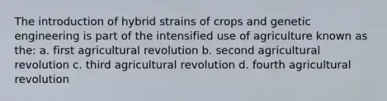 The introduction of hybrid strains of crops and genetic engineering is part of the intensified use of agriculture known as the: a. first agricultural revolution b. second agricultural revolution c. third agricultural revolution d. fourth agricultural revolution