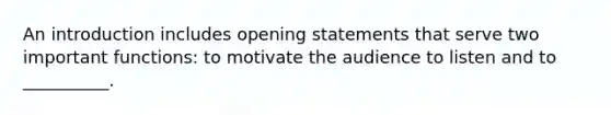 An introduction includes opening statements that serve two important functions: to motivate the audience to listen and to __________.