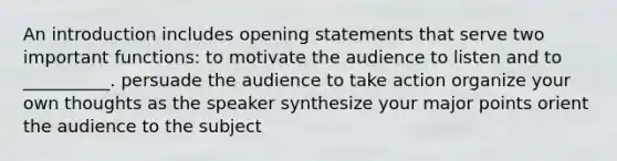 An introduction includes opening statements that serve two important functions: to motivate the audience to listen and to __________. persuade the audience to take action organize your own thoughts as the speaker synthesize your major points orient the audience to the subject