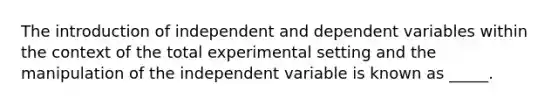 The introduction of independent and dependent variables within the context of the total experimental setting and the manipulation of the independent variable is known as _____.