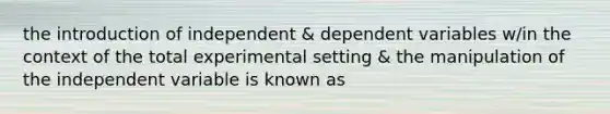 the introduction of independent & dependent variables w/in the context of the total experimental setting & the manipulation of the independent variable is known as