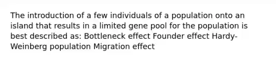 The introduction of a few individuals of a population onto an island that results in a limited gene pool for the population is best described as: Bottleneck effect Founder effect Hardy-Weinberg population Migration effect