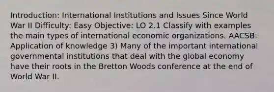 Introduction: International Institutions and Issues Since World War II Difficulty: Easy Objective: LO 2.1 Classify with examples the main types of international economic organizations. AACSB: Application of knowledge 3) Many of the important international governmental institutions that deal with the global economy have their roots in the Bretton Woods conference at the end of World War II.