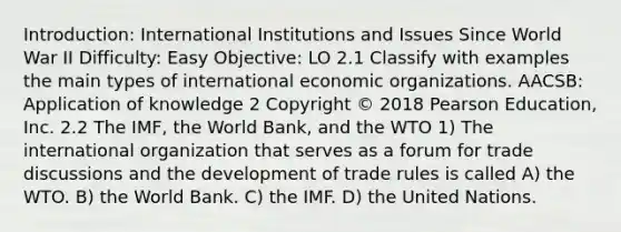 Introduction: International Institutions and Issues Since World War II Difficulty: Easy Objective: LO 2.1 Classify with examples the main types of international economic organizations. AACSB: Application of knowledge 2 Copyright © 2018 Pearson Education, Inc. 2.2 The IMF, the World Bank, and the WTO 1) The international organization that serves as a forum for trade discussions and the development of trade rules is called A) the WTO. B) the World Bank. C) the IMF. D) the United Nations.