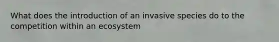 What does the introduction of an invasive species do to the competition within an ecosystem